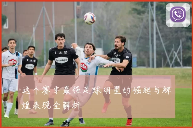 这个赛季最强足球明星的崛起与辉煌表现全解析