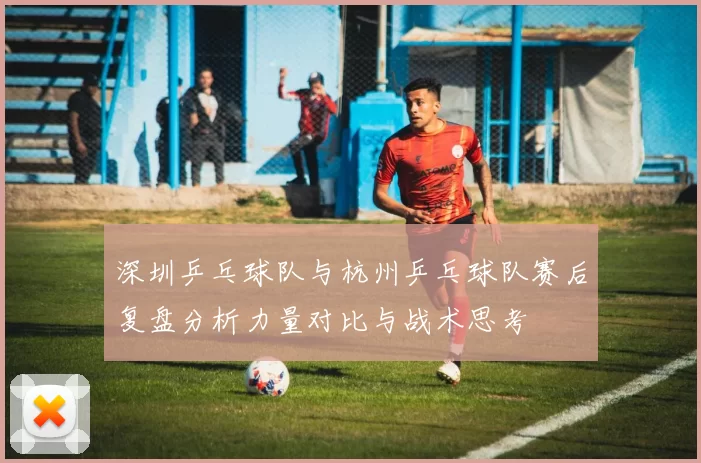 深圳乒乓球队与杭州乒乓球队赛后复盘分析力量对比与战术思考