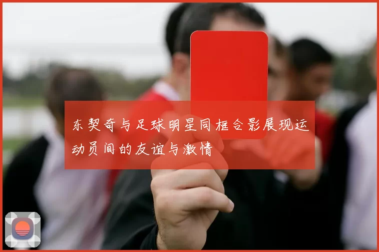 东契奇与足球明星同框合影展现运动员间的友谊与激情