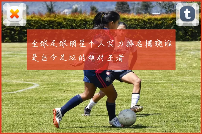 全球足球明星个人实力排名揭晓谁是当今足坛的绝对王者