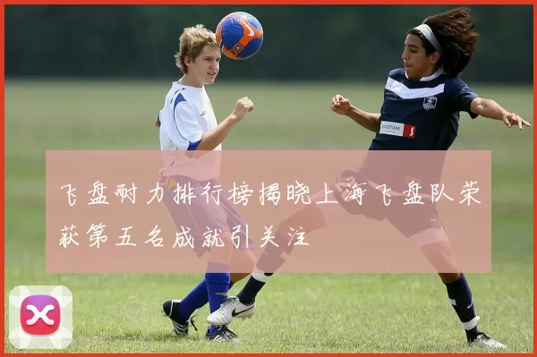 飞盘耐力排行榜揭晓上海飞盘队荣获第五名成就引关注