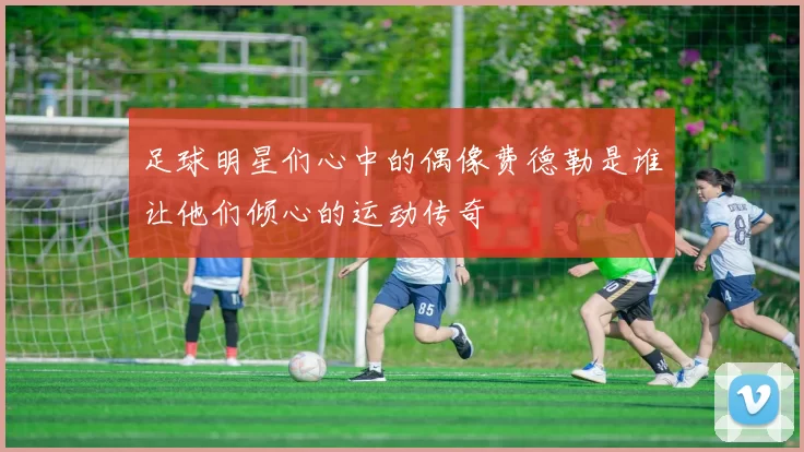 足球明星们心中的偶像费德勒是谁让他们倾心的运动传奇
