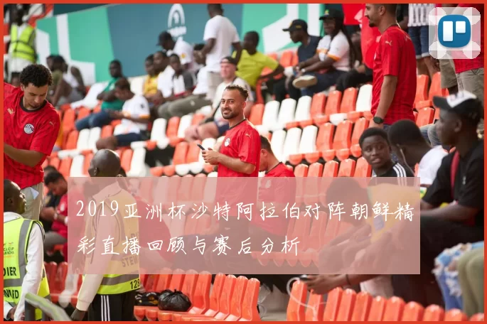 2019亚洲杯沙特阿拉伯对阵朝鲜精彩直播回顾与赛后分析