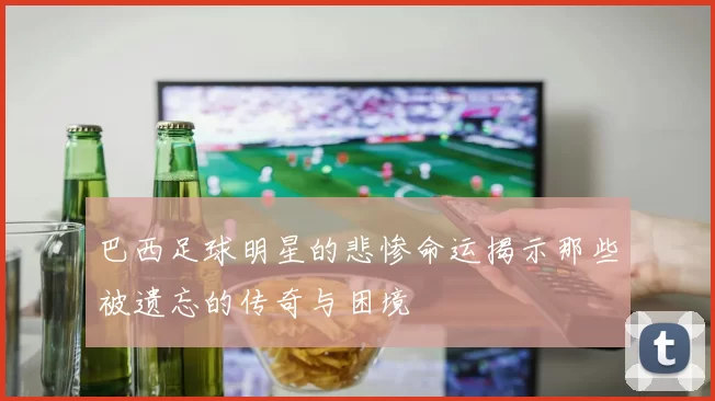巴西足球明星的悲惨命运揭示那些被遗忘的传奇与困境