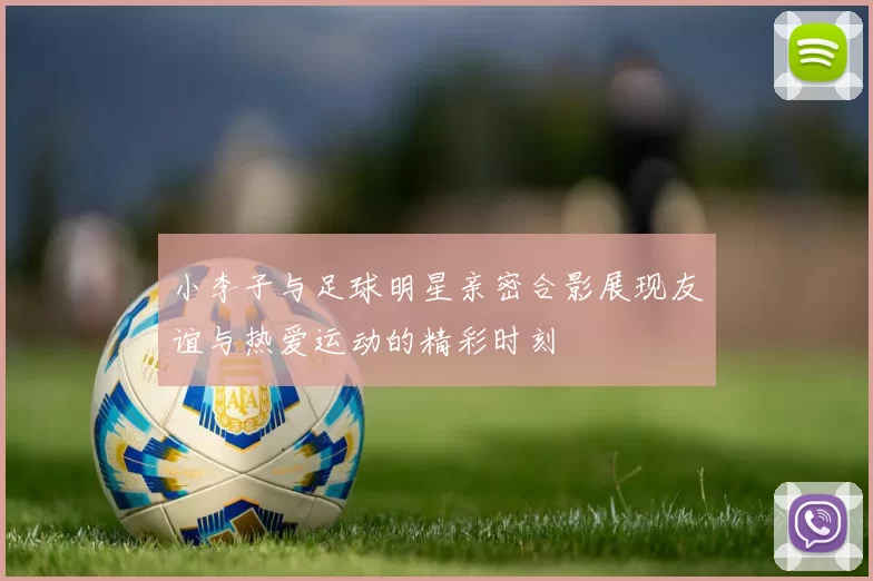小李子与足球明星亲密合影展现友谊与热爱运动的精彩时刻