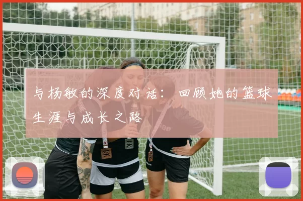 与杨敏的深度对话：回顾她的篮球生涯与成长之路