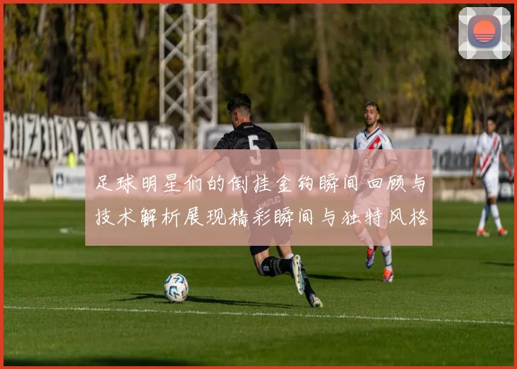 足球明星们的倒挂金钩瞬间回顾与技术解析展现精彩瞬间与独特风格