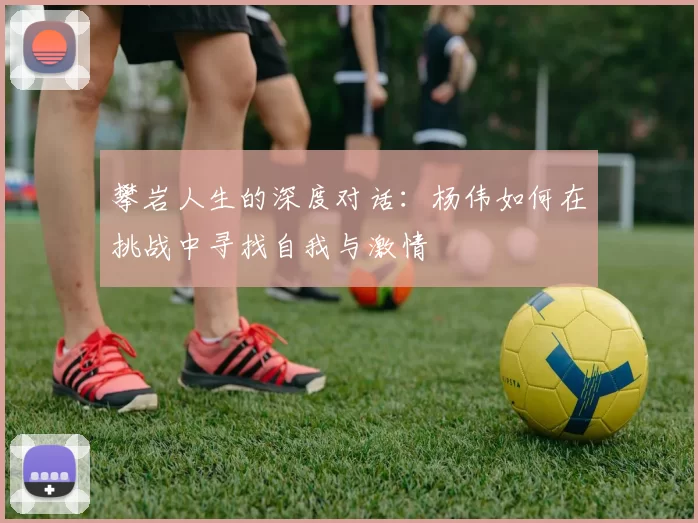 攀岩人生的深度对话：杨伟如何在挑战中寻找自我与激情