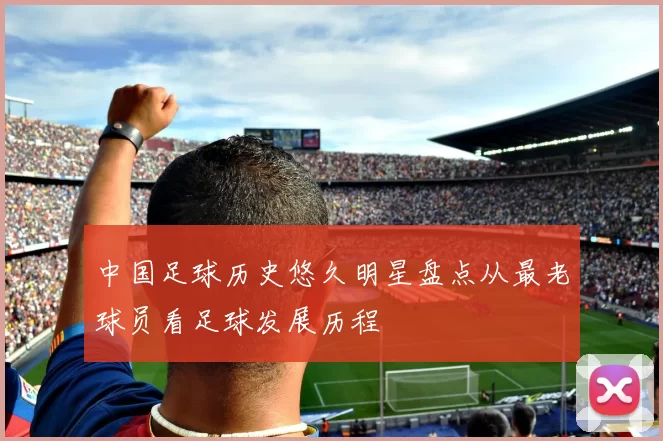 中国足球历史悠久明星盘点从最老球员看足球发展历程