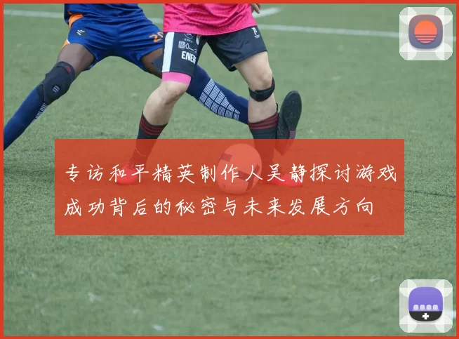 专访和平精英制作人吴静探讨游戏成功背后的秘密与未来发展方向