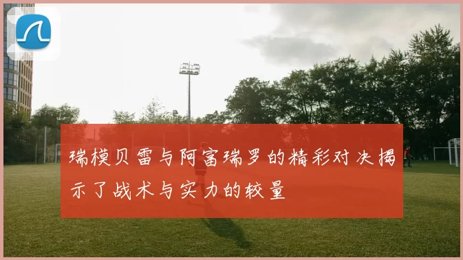 瑞模贝雷与阿富瑞罗的精彩对决揭示了战术与实力的较量