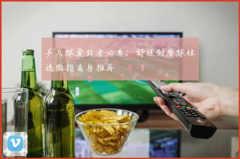 乒乓球爱好者必看：舒适耐磨球袜选购指南与推荐