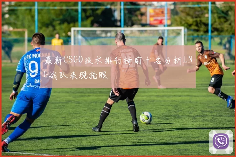 最新CSGO技术排行榜前十名分析LNG战队表现抢眼
