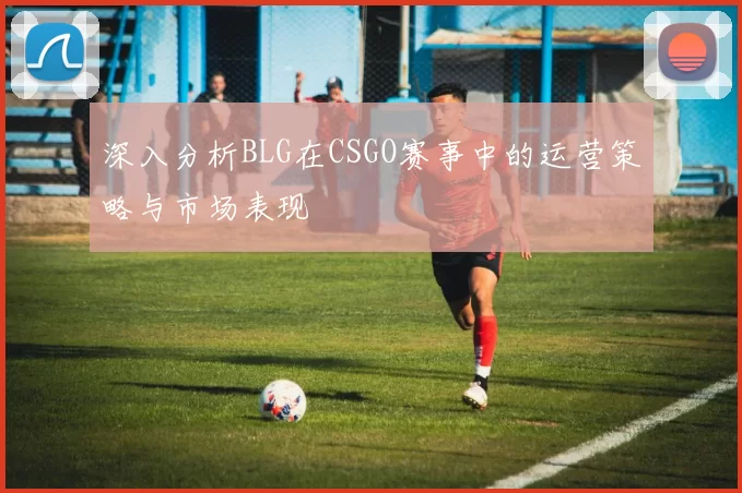 深入分析BLG在CSGO赛事中的运营策略与市场表现
