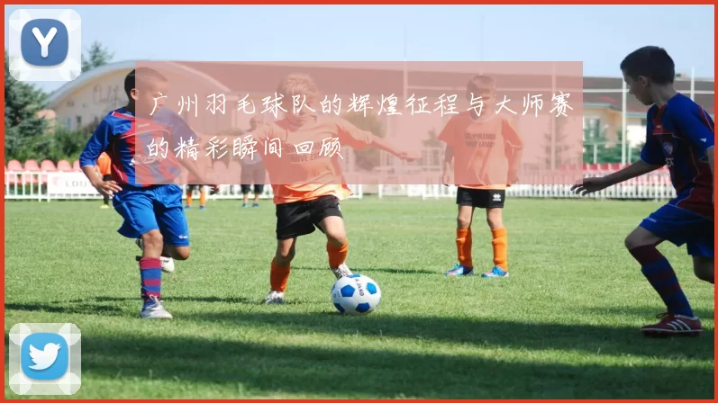 广州羽毛球队的辉煌征程与大师赛的精彩瞬间回顾