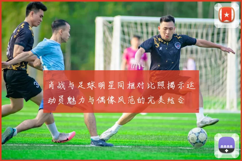 肖战与足球明星同框对比照揭示运动员魅力与偶像风范的完美结合