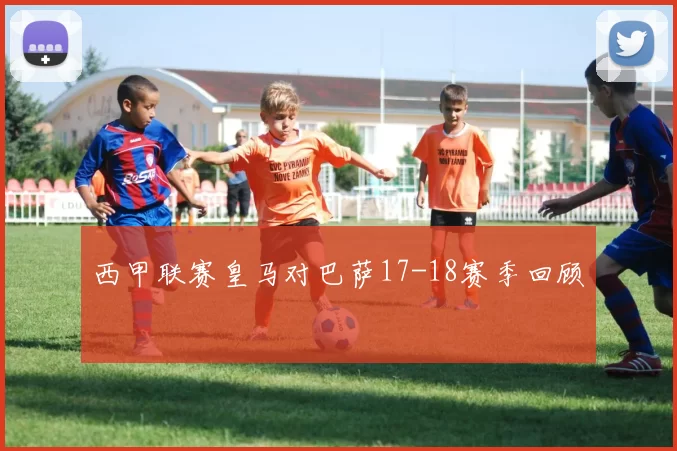 西甲联赛皇马对巴萨17-18赛季回顾