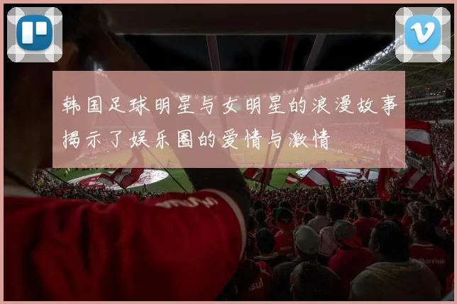 韩国足球明星与女明星的浪漫故事揭示了娱乐圈的爱情与激情