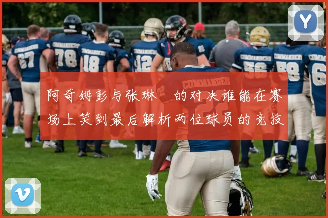 阿奇姆彭与张琳芃的对决谁能在赛场上笑到最后解析两位球员的竞技状态与战术对抗